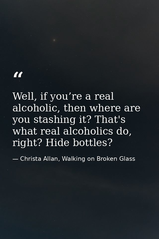 Well, if you’re a real alcoholic, then where are you stashing it? That's what real alcoholics do, right? Hide bottles? — Christa Allan, Walking on Broken Glass
