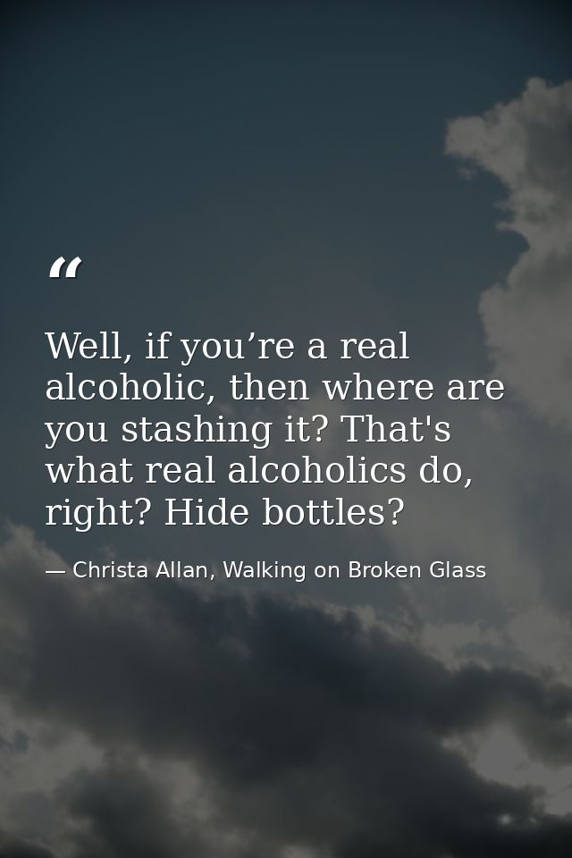 Well, if you’re a real alcoholic, then where are you stashing it? That's what real alcoholics do, right? Hide bottles? — Christa Allan, Walking on Broken Glass