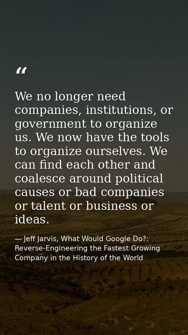 We no longer need companies, institutions, or government to organize us. We now have the tools to organize ourselves. We — Jeff Jarvis, What Would Google Do?: Reverse-Engineering the Fastest Growing Company in the History of the World
