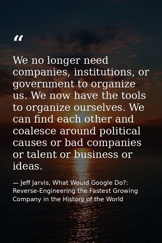 We no longer need companies, institutions, or government to organize us. We now have the tools to organize ourselves. We — Jeff Jarvis, What Would Google Do?: Reverse-Engineering the Fastest Growing Company in the History of the World