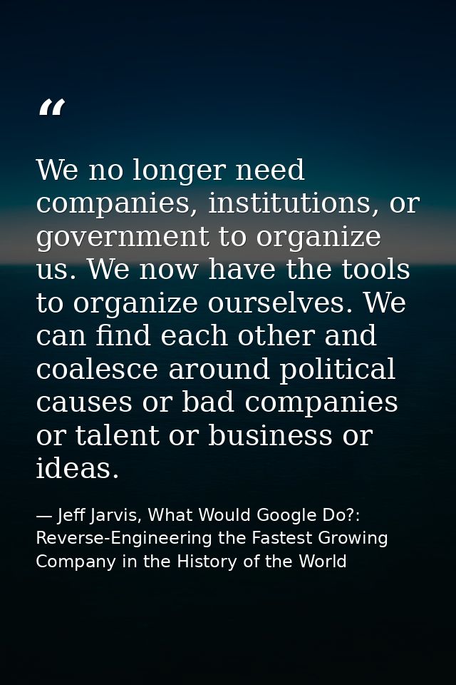 We no longer need companies, institutions, or government to organize us. We now have the tools to organize ourselves. We — Jeff Jarvis, What Would Google Do?: Reverse-Engineering the Fastest Growing Company in the History of the World
