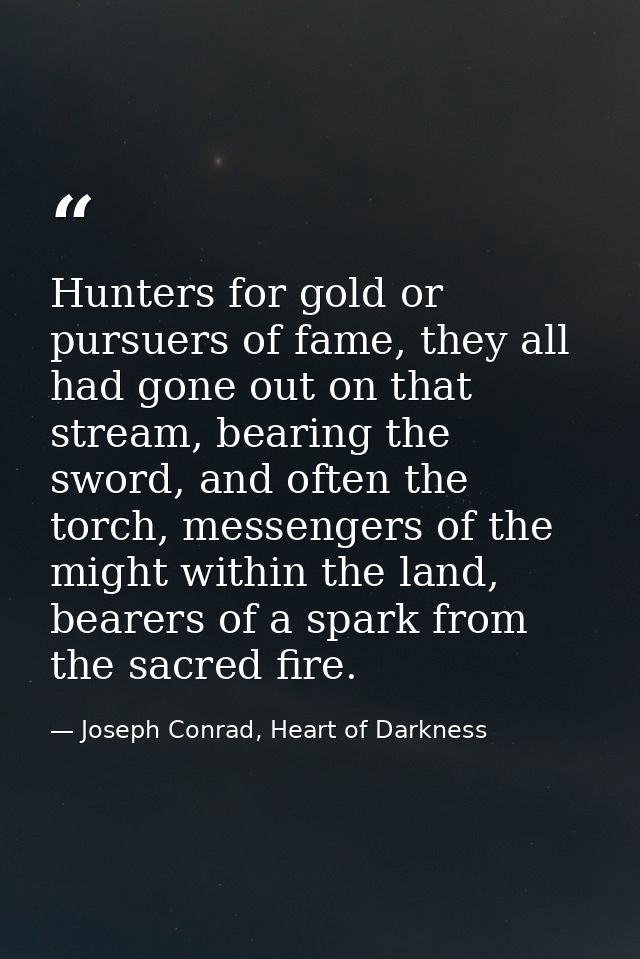 Hunters for gold or pursuers of fame, they all had gone out on that stream, bearing the sword, and often the torch, mess — Joseph Conrad, Heart of Darkness