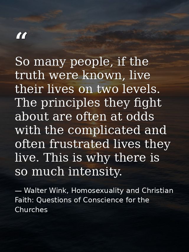 So many people, if the truth were known, live their lives on two levels. The principles they fight about are often at od — Walter Wink, Homosexuality and Christian Faith: Questions of Conscience for the Churches