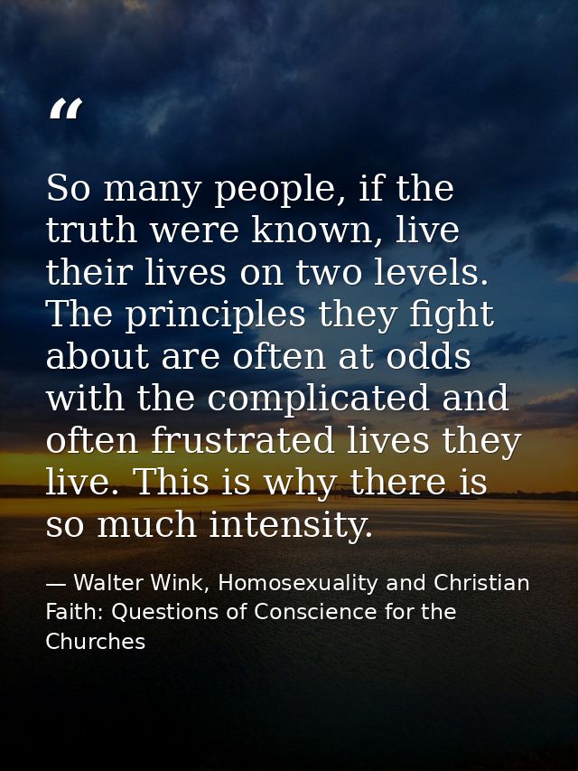 So many people, if the truth were known, live their lives on two levels. The principles they fight about are often at od — Walter Wink, Homosexuality and Christian Faith: Questions of Conscience for the Churches