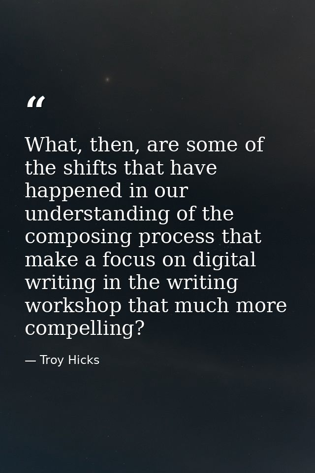 What, then, are some of the shifts that have happened in our understanding of the composing process that make a focus on — Troy Hicks