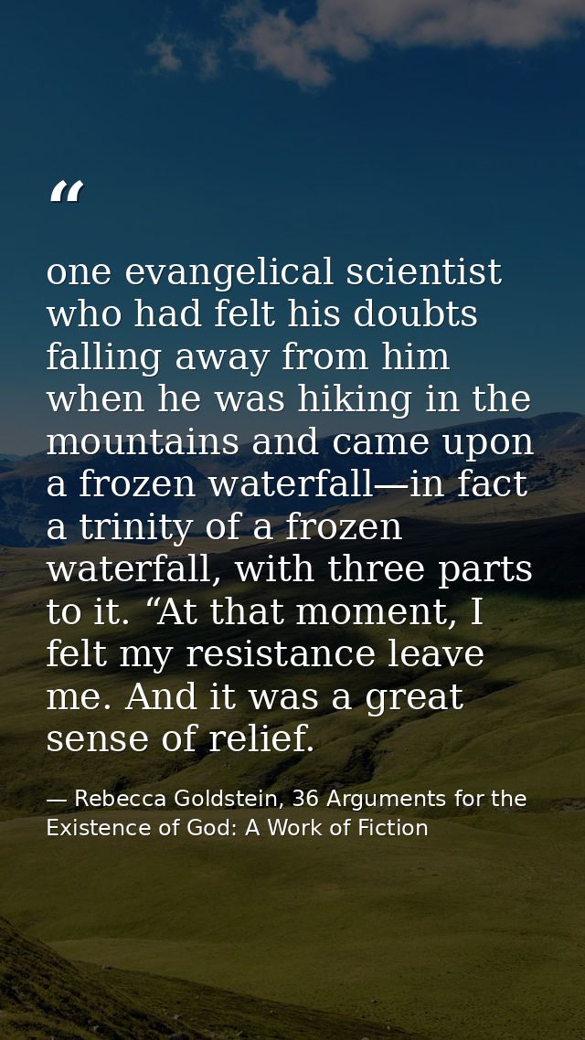 one evangelical scientist who had felt his doubts falling away from him when he was hiking in the mountains and came upo — Rebecca Goldstein, 36 Arguments for the Existence of God: A Work of Fiction