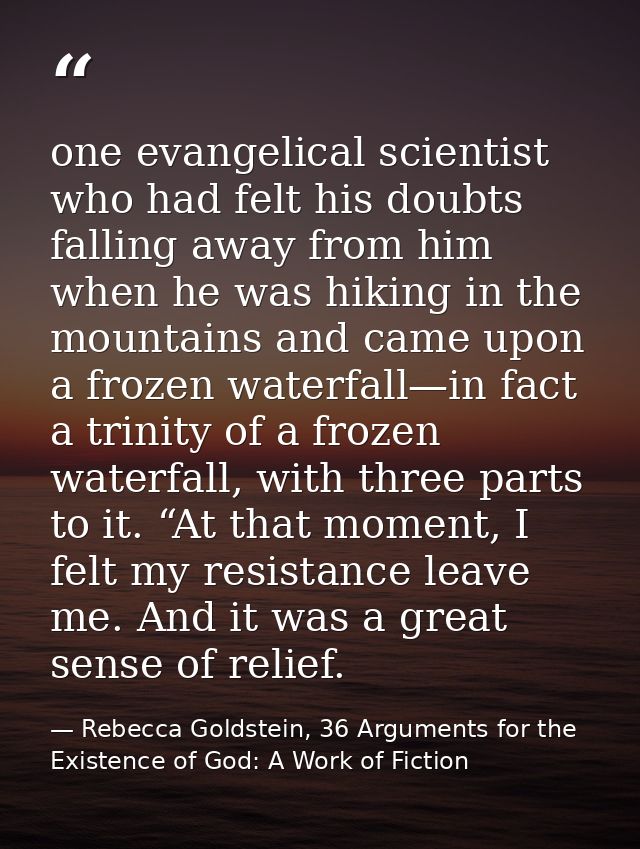 one evangelical scientist who had felt his doubts falling away from him when he was hiking in the mountains and came upo — Rebecca Goldstein, 36 Arguments for the Existence of God: A Work of Fiction