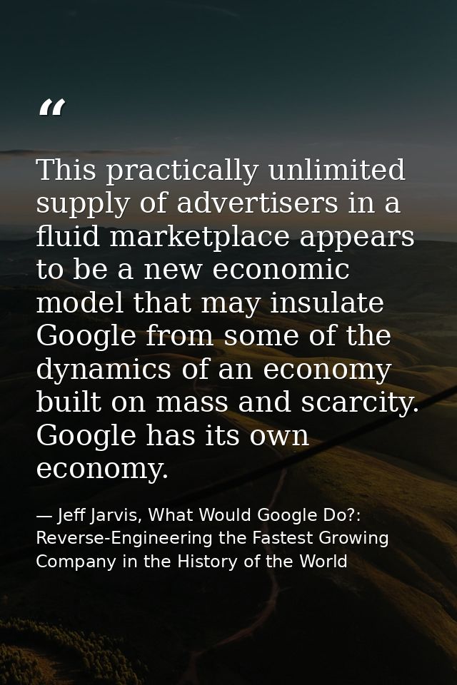 This practically unlimited supply of advertisers in a fluid marketplace appears to be a new economic model that may insu — Jeff Jarvis, What Would Google Do?: Reverse-Engineering the Fastest Growing Company in the History of the World