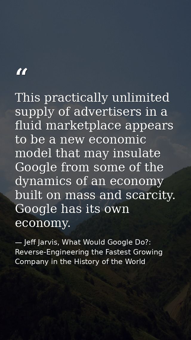 This practically unlimited supply of advertisers in a fluid marketplace appears to be a new economic model that may insu — Jeff Jarvis, What Would Google Do?: Reverse-Engineering the Fastest Growing Company in the History of the World