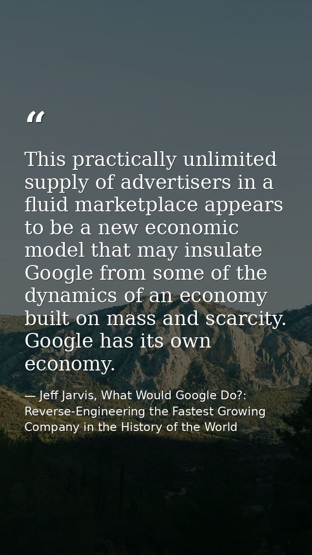 This practically unlimited supply of advertisers in a fluid marketplace appears to be a new economic model that may insu — Jeff Jarvis, What Would Google Do?: Reverse-Engineering the Fastest Growing Company in the History of the World