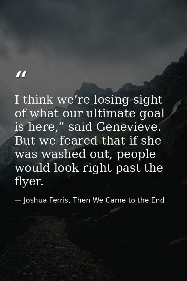 I think we’re losing sight of what our ultimate goal is here,” said Genevieve. But we feared that if she was washed out, — Joshua Ferris, Then We Came to the End