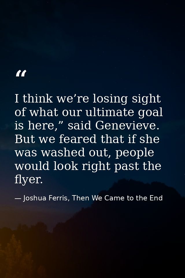 I think we’re losing sight of what our ultimate goal is here,” said Genevieve. But we feared that if she was washed out, — Joshua Ferris, Then We Came to the End