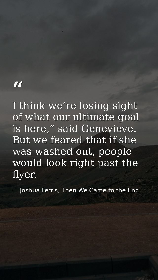 I think we’re losing sight of what our ultimate goal is here,” said Genevieve. But we feared that if she was washed out, — Joshua Ferris, Then We Came to the End
