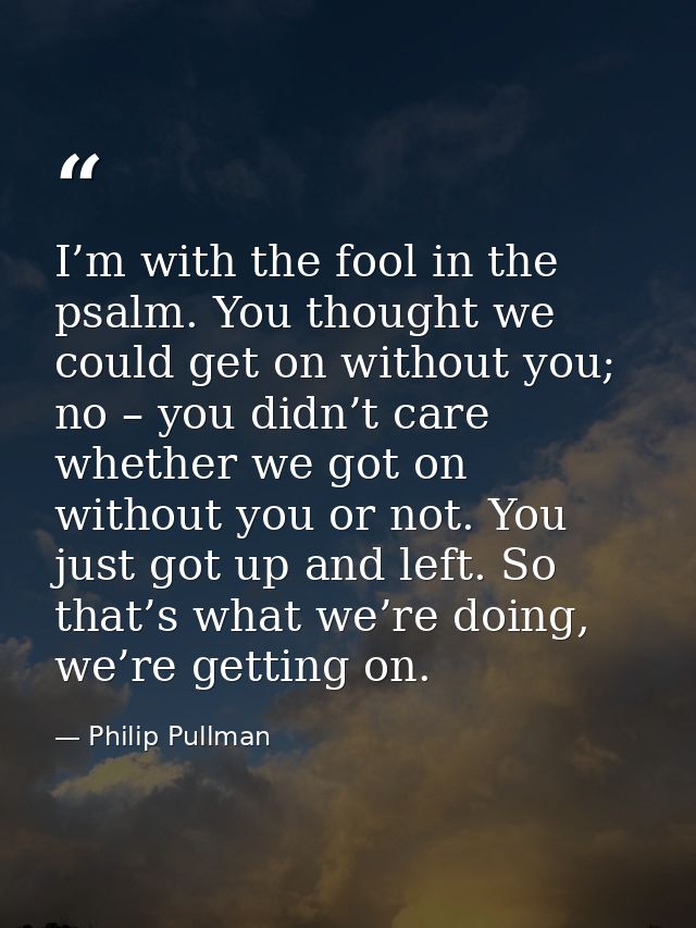 I’m with the fool in the psalm. You thought we could get on without you; no – you didn’t care whether we got on without  — Philip Pullman