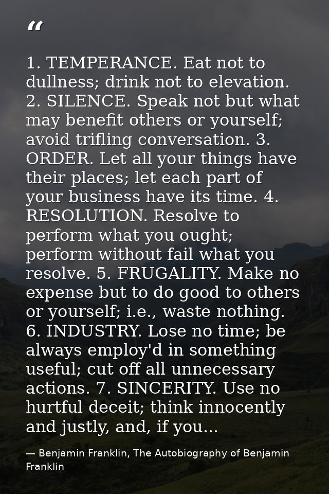 1. TEMPERANCE. Eat not to dullness; drink not to elevation. 2. SILENCE. Speak not but what may benefit others or yoursel — Benjamin Franklin, The Autobiography of Benjamin Franklin