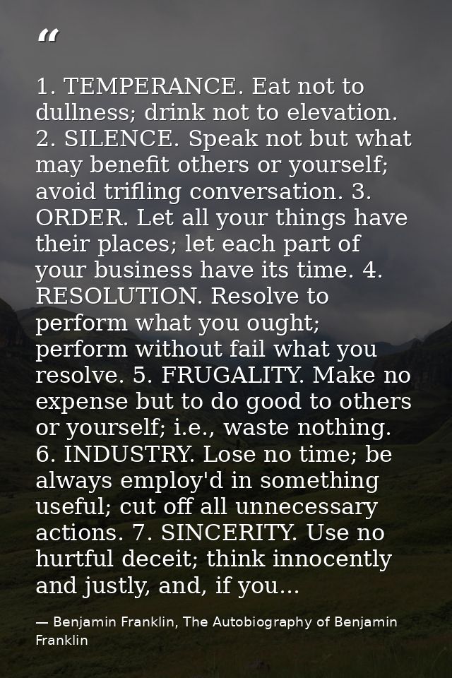 1. TEMPERANCE. Eat not to dullness; drink not to elevation. 2. SILENCE. Speak not but what may benefit others or yoursel — Benjamin Franklin, The Autobiography of Benjamin Franklin