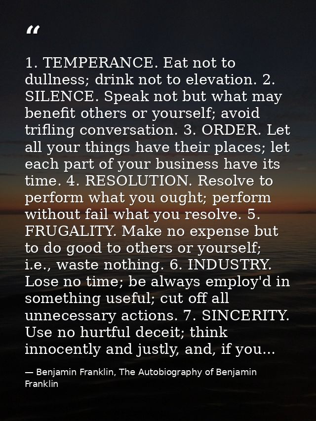 1. TEMPERANCE. Eat not to dullness; drink not to elevation. 2. SILENCE. Speak not but what may benefit others or yoursel — Benjamin Franklin, The Autobiography of Benjamin Franklin