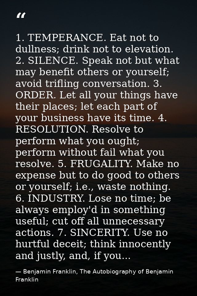 1. TEMPERANCE. Eat not to dullness; drink not to elevation. 2. SILENCE. Speak not but what may benefit others or yoursel — Benjamin Franklin, The Autobiography of Benjamin Franklin