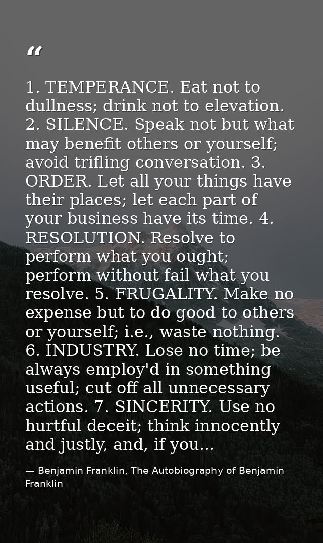 1. TEMPERANCE. Eat not to dullness; drink not to elevation. 2. SILENCE. Speak not but what may benefit others or yoursel — Benjamin Franklin, The Autobiography of Benjamin Franklin