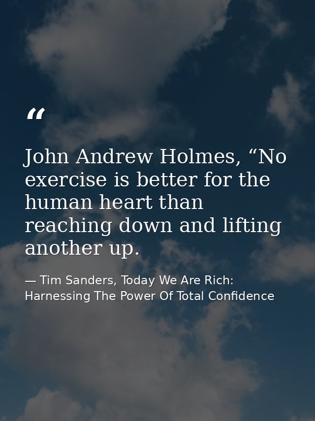 John Andrew Holmes, “No exercise is better for the human heart than reaching down and lifting another up. — Tim Sanders, Today We Are Rich: Harnessing The Power Of Total Confidence