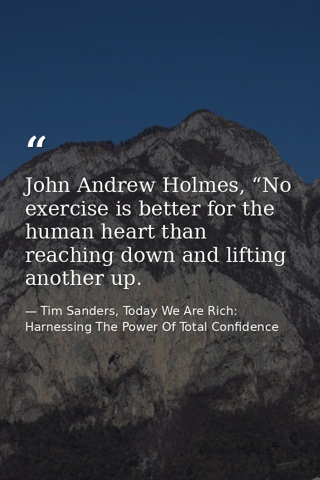 John Andrew Holmes, “No exercise is better for the human heart than reaching down and lifting another up. — Tim Sanders, Today We Are Rich: Harnessing The Power Of Total Confidence