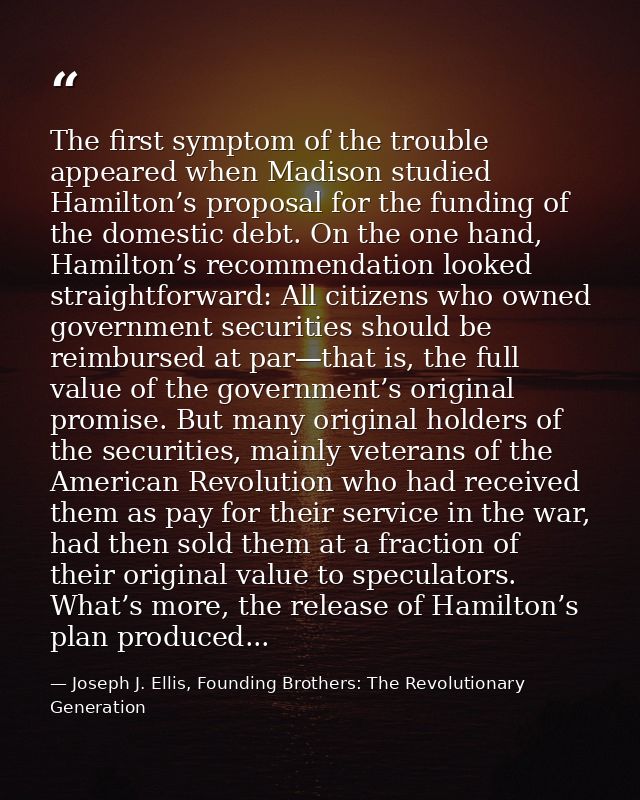 The first symptom of the trouble appeared when Madison studied Hamilton’s proposal for the funding of the domestic debt. — Joseph J. Ellis, Founding Brothers: The Revolutionary Generation