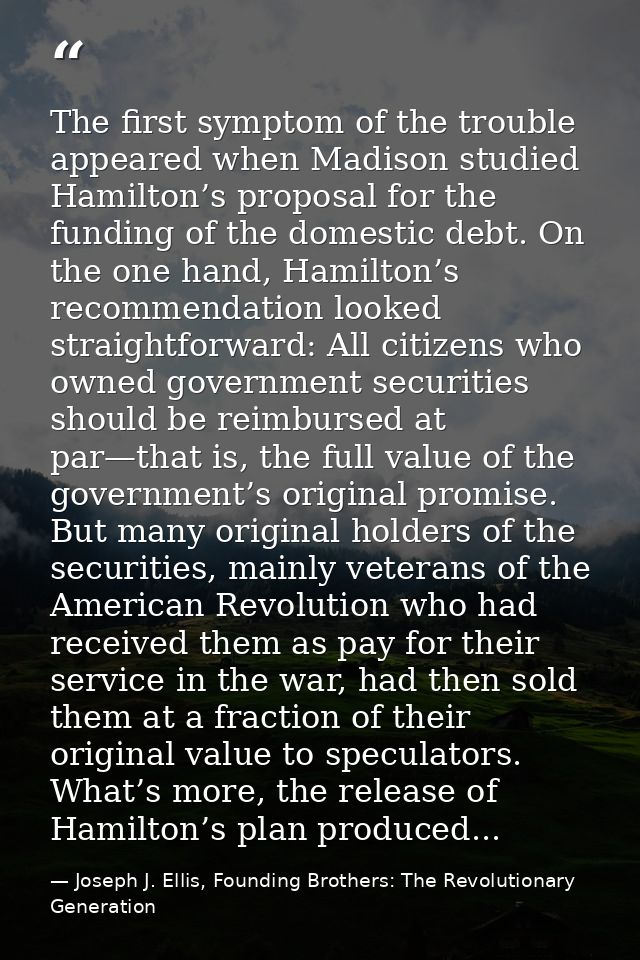 The first symptom of the trouble appeared when Madison studied Hamilton’s proposal for the funding of the domestic debt. — Joseph J. Ellis, Founding Brothers: The Revolutionary Generation