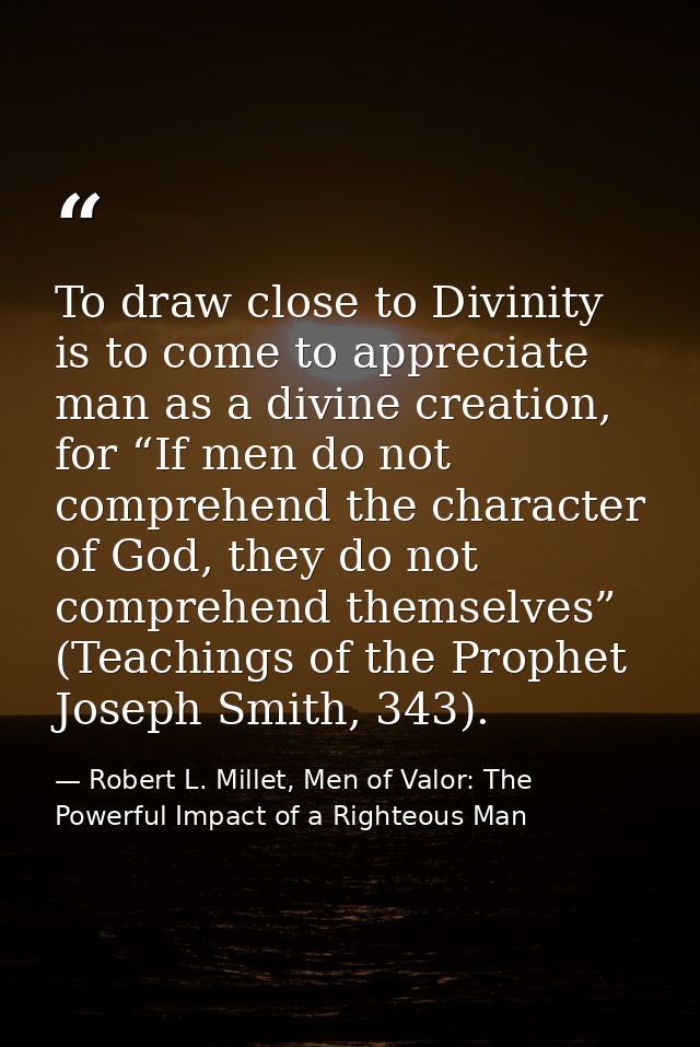 To draw close to Divinity is to come to appreciate man as a divine creation, for “If men do not comprehend the character — Robert L. Millet, Men of Valor: The Powerful Impact of a Righteous Man