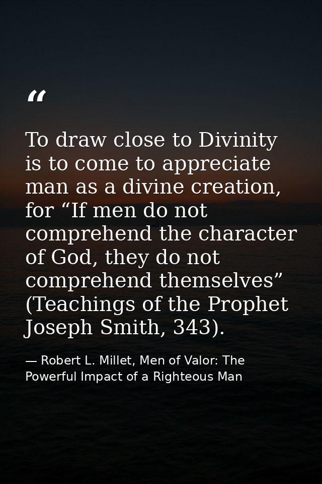 To draw close to Divinity is to come to appreciate man as a divine creation, for “If men do not comprehend the character — Robert L. Millet, Men of Valor: The Powerful Impact of a Righteous Man