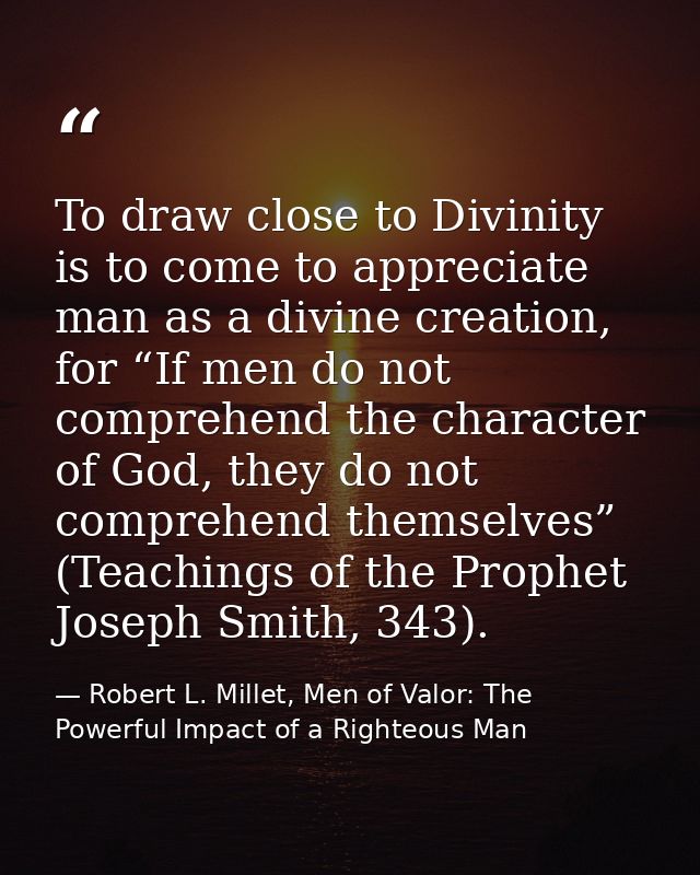 To draw close to Divinity is to come to appreciate man as a divine creation, for “If men do not comprehend the character — Robert L. Millet, Men of Valor: The Powerful Impact of a Righteous Man