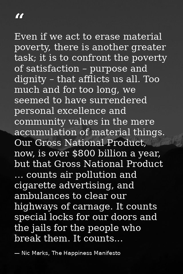 Even if we act to erase material poverty, there is another greater task; it is to confront the poverty of satisfaction – — Nic Marks, The Happiness Manifesto