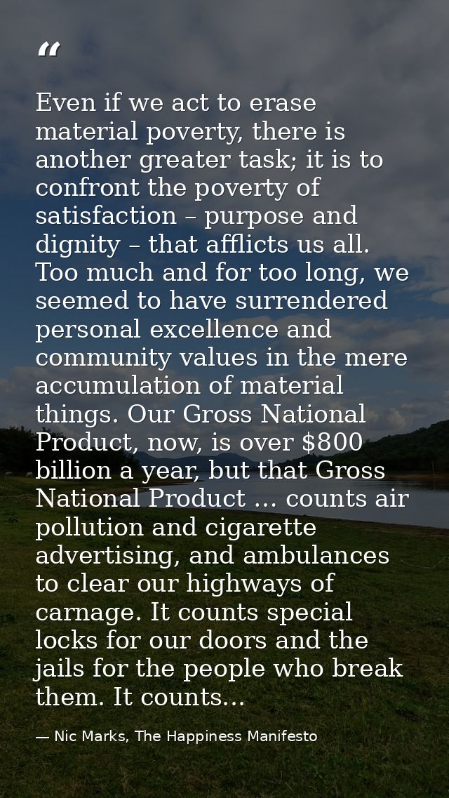 Even if we act to erase material poverty, there is another greater task; it is to confront the poverty of satisfaction – — Nic Marks, The Happiness Manifesto