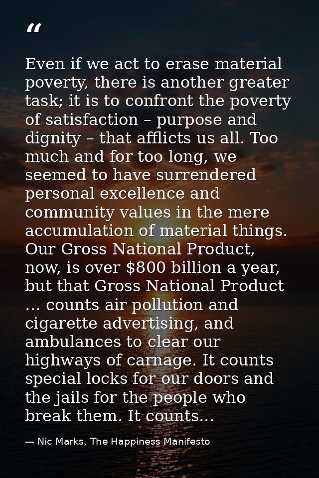 Even if we act to erase material poverty, there is another greater task; it is to confront the poverty of satisfaction – — Nic Marks, The Happiness Manifesto