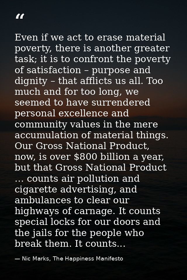 Even if we act to erase material poverty, there is another greater task; it is to confront the poverty of satisfaction – — Nic Marks, The Happiness Manifesto