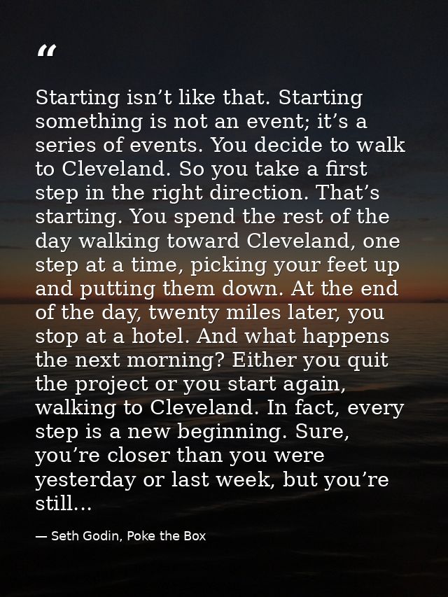 Starting isn’t like that. Starting something is not an event; it’s a series of events. You decide to walk to Cleveland.  — Seth Godin, Poke the Box