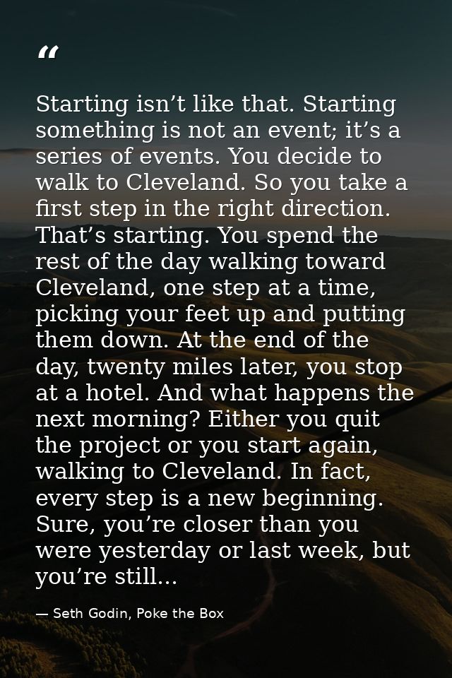 Starting isn’t like that. Starting something is not an event; it’s a series of events. You decide to walk to Cleveland.  — Seth Godin, Poke the Box