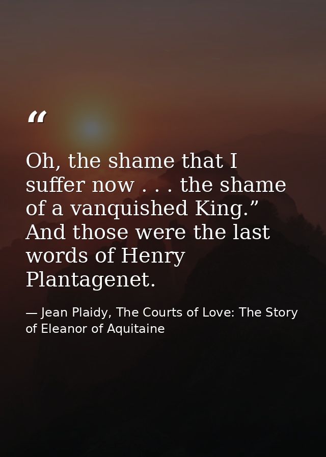 Oh, the shame that I suffer now . . . the shame of a vanquished King.” And those were the last words of Henry Plantagene — Jean Plaidy, The Courts of Love: The Story of Eleanor of Aquitaine