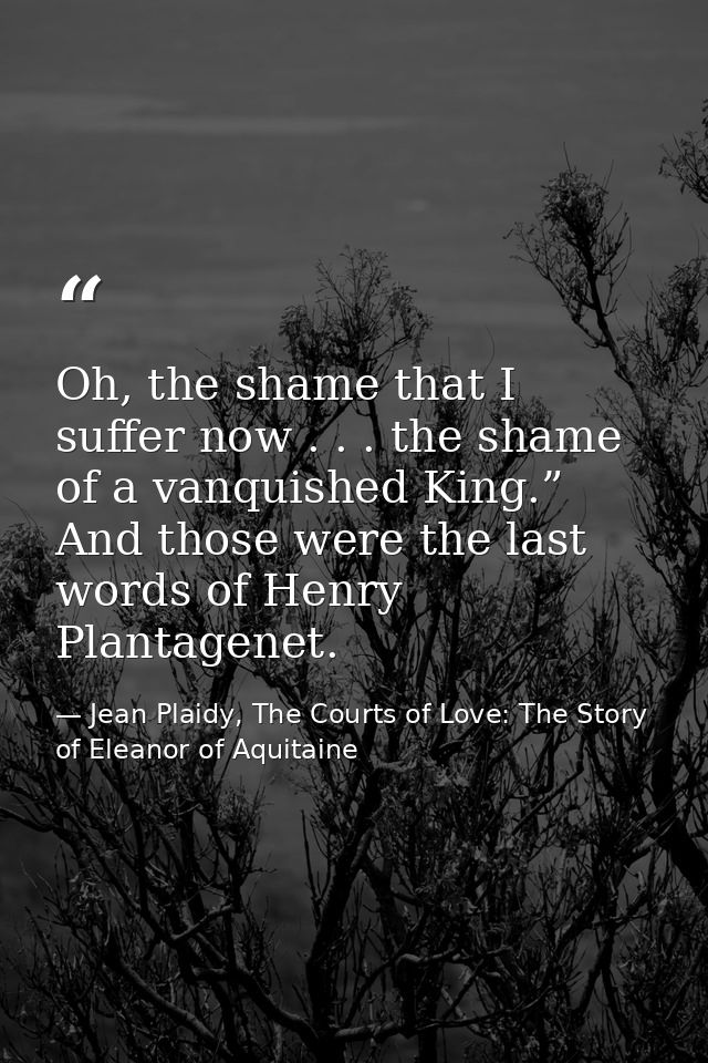 Oh, the shame that I suffer now . . . the shame of a vanquished King.” And those were the last words of Henry Plantagene — Jean Plaidy, The Courts of Love: The Story of Eleanor of Aquitaine