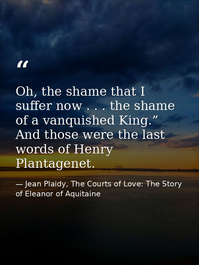 Oh, the shame that I suffer now . . . the shame of a vanquished King.” And those were the last words of Henry Plantagene — Jean Plaidy, The Courts of Love: The Story of Eleanor of Aquitaine
