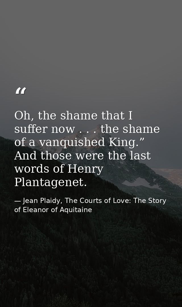 Oh, the shame that I suffer now . . . the shame of a vanquished King.” And those were the last words of Henry Plantagene — Jean Plaidy, The Courts of Love: The Story of Eleanor of Aquitaine