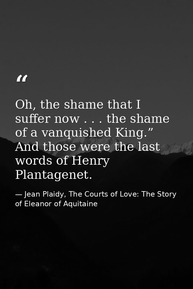 Oh, the shame that I suffer now . . . the shame of a vanquished King.” And those were the last words of Henry Plantagene — Jean Plaidy, The Courts of Love: The Story of Eleanor of Aquitaine