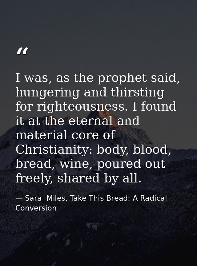 I was, as the prophet said, hungering and thirsting for righteousness. I found it at the eternal and material core of Ch — Sara  Miles, Take This Bread: A Radical Conversion