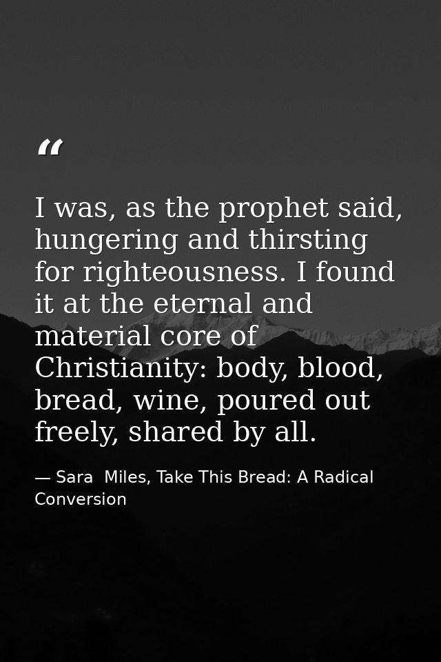 I was, as the prophet said, hungering and thirsting for righteousness. I found it at the eternal and material core of Ch — Sara  Miles, Take This Bread: A Radical Conversion