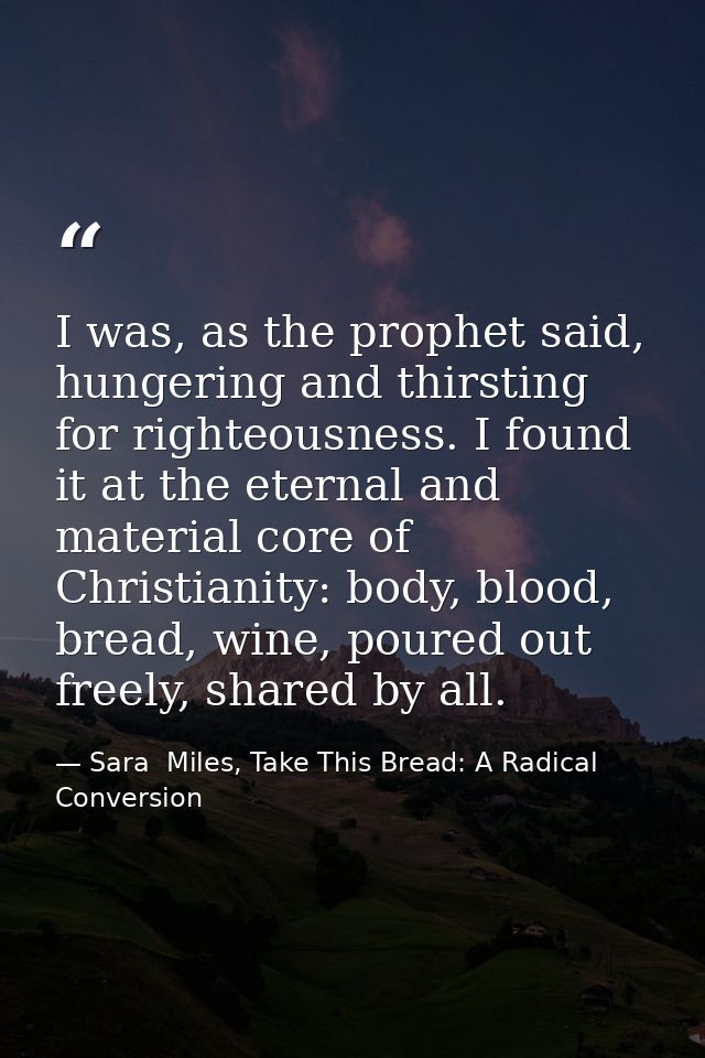 I was, as the prophet said, hungering and thirsting for righteousness. I found it at the eternal and material core of Ch — Sara  Miles, Take This Bread: A Radical Conversion