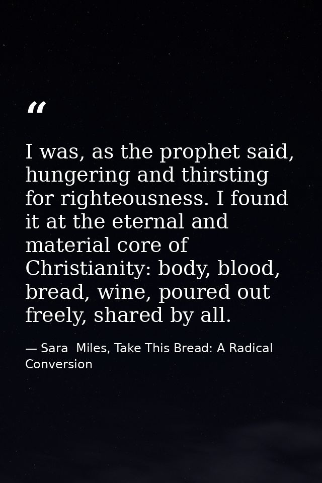 I was, as the prophet said, hungering and thirsting for righteousness. I found it at the eternal and material core of Ch — Sara  Miles, Take This Bread: A Radical Conversion