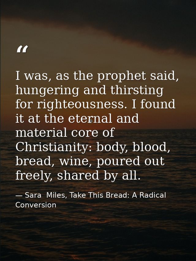 I was, as the prophet said, hungering and thirsting for righteousness. I found it at the eternal and material core of Ch — Sara  Miles, Take This Bread: A Radical Conversion
