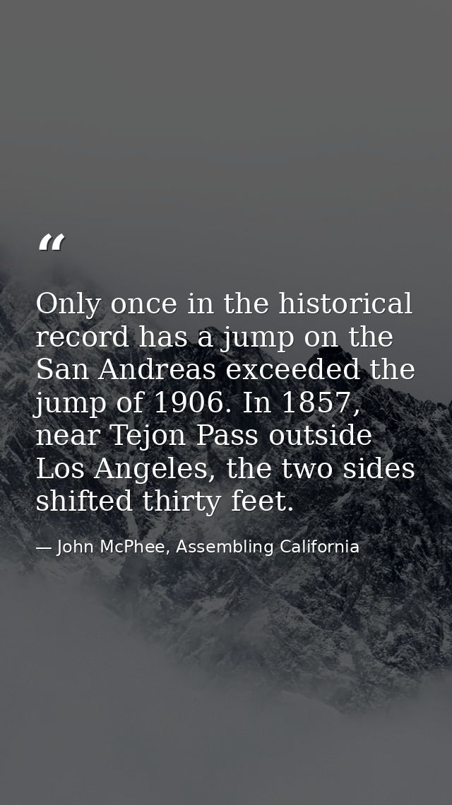 Only once in the historical record has a jump on the San Andreas exceeded the jump of 1906. In 1857, near Tejon Pass out — John McPhee, Assembling California