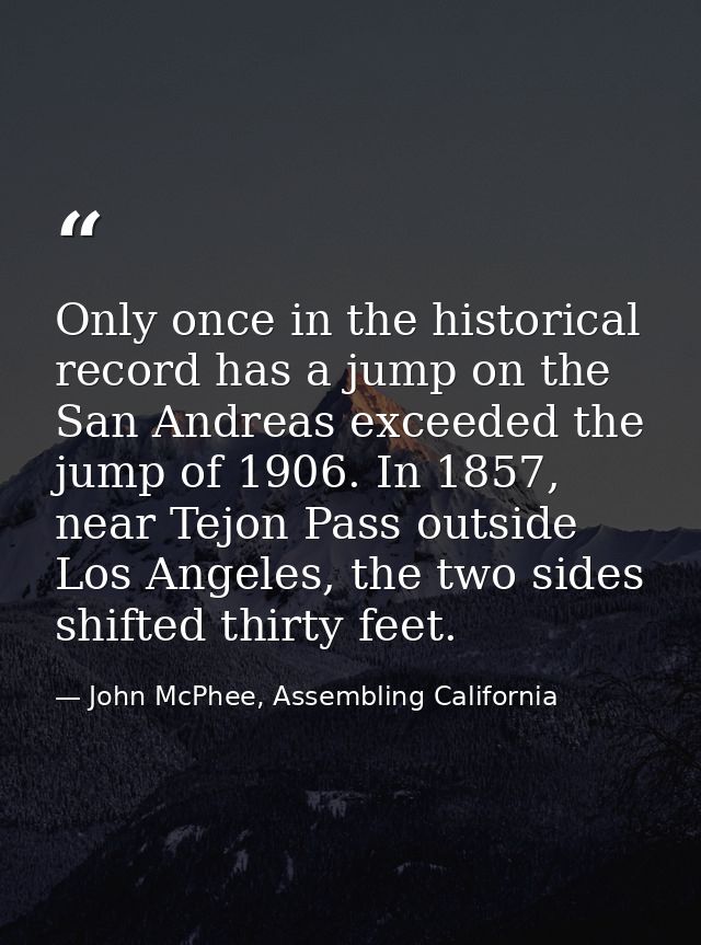 Only once in the historical record has a jump on the San Andreas exceeded the jump of 1906. In 1857, near Tejon Pass out — John McPhee, Assembling California