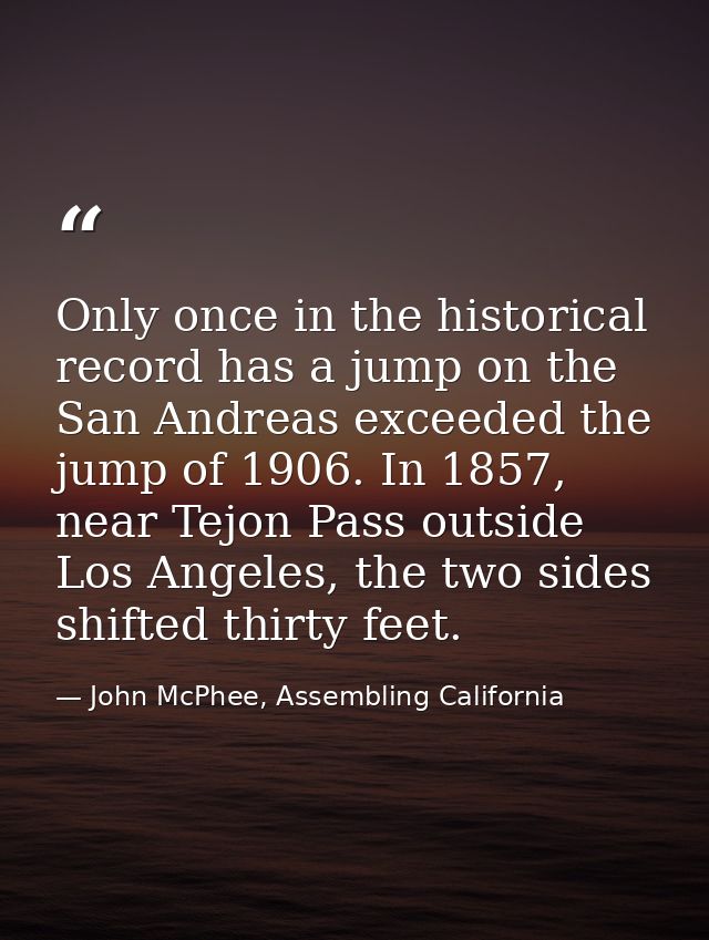 Only once in the historical record has a jump on the San Andreas exceeded the jump of 1906. In 1857, near Tejon Pass out — John McPhee, Assembling California