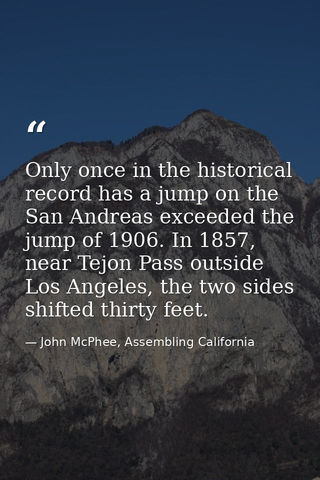 Only once in the historical record has a jump on the San Andreas exceeded the jump of 1906. In 1857, near Tejon Pass out — John McPhee, Assembling California